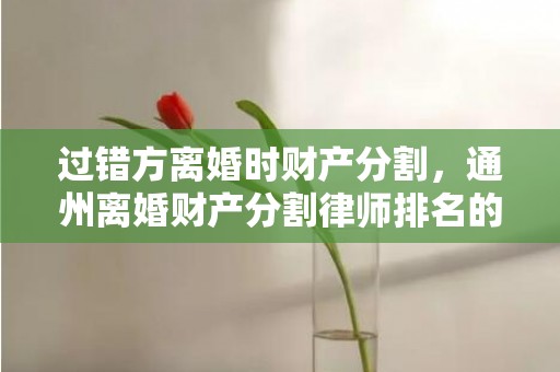 过错方离婚时财产分割，通州离婚财产分割律师排名的简单介绍