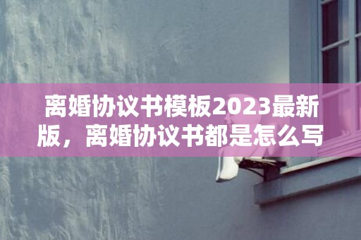 离婚协议书模板2023最新版，离婚协议书都是怎么写