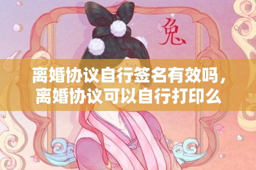 离婚协议自行签名有效吗，离婚协议可以自行打印么