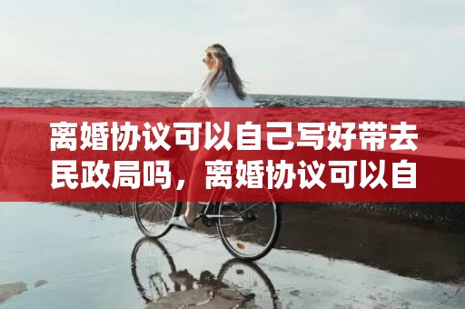 离婚协议可以自己写好带去民政局吗，离婚协议可以自己手写吗