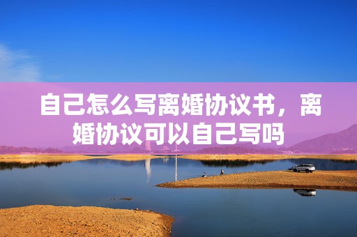 自己怎么写离婚协议书，离婚协议可以自己写吗