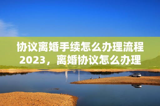 协议离婚手续怎么办理流程2023，离婚协议怎么办理离婚证明