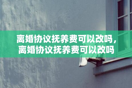 离婚协议抚养费可以改吗，离婚协议抚养费可以改吗