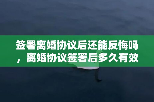 签署离婚协议后还能反悔吗，离婚协议签署后多久有效