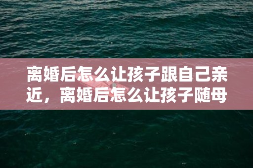 离婚后怎么让孩子跟自己亲近，离婚后怎么让孩子随母姓