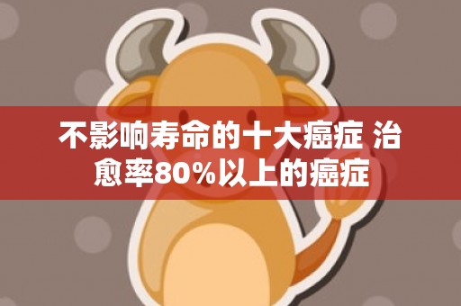 不影响寿命的十大癌症 治愈率80%以上的癌症