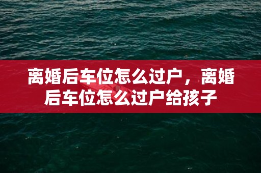 离婚后车位怎么过户，离婚后车位怎么过户给孩子