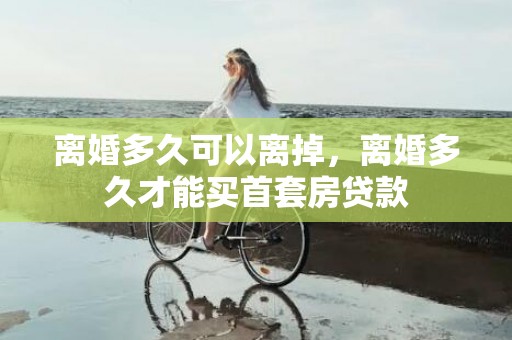 离婚多久可以离掉，离婚多久才能买首套房贷款