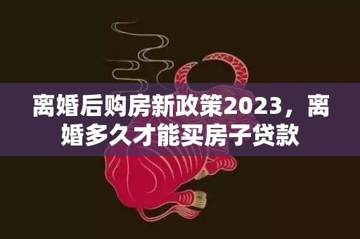 离婚后购房新政策2023，离婚多久才能买房子贷款