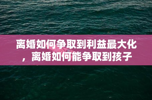 离婚如何争取到利益最大化，离婚如何能争取到孩子