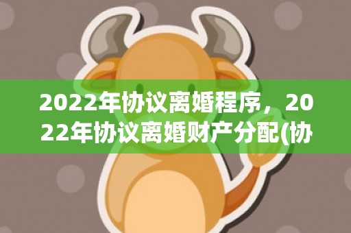 2022年协议离婚程序，2022年协议离婚财产分配(协议离婚财产分配赠与子女)