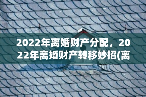 2022年离婚财产分配，2022年离婚财产转移妙招(离婚房产转移妙招)