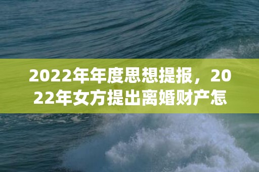 2022年年度思想提报，2022年女方提出离婚财产怎么分割(男方和女方离婚财产怎么分)