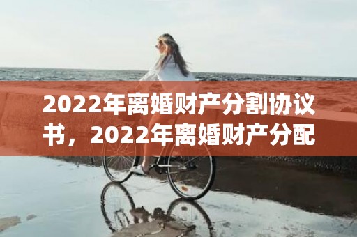 2022年离婚财产分割协议书，2022年离婚财产分配(离婚财产分割最新标准)