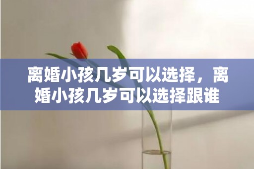 离婚小孩几岁可以选择，离婚小孩几岁可以选择跟谁