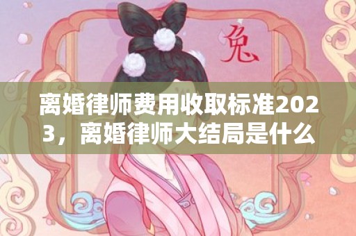 离婚律师费用收取标准2023，离婚律师大结局是什么意思