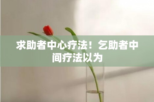 求助者中心疗法！乞助者中间疗法以为