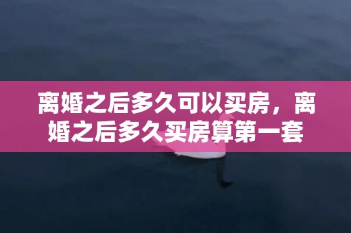 离婚之后多久可以买房，离婚之后多久买房算第一套