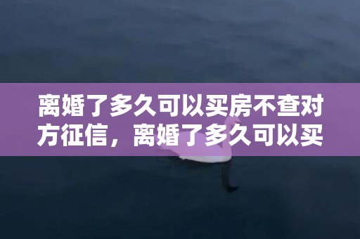 离婚了多久可以买房不查对方征信，离婚了多久可以买房子住