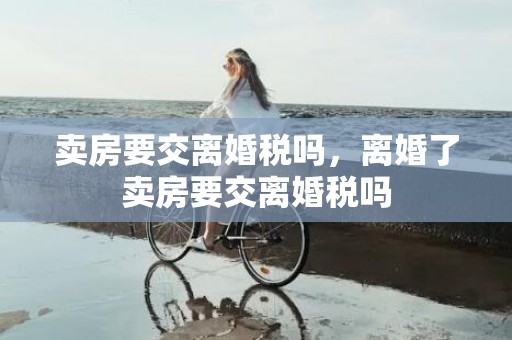 卖房要交离婚税吗，离婚了卖房要交离婚税吗