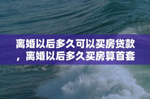 离婚以后多久可以买房贷款，离婚以后多久买房算首套房