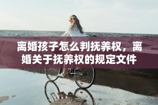 离婚孩子怎么判抚养权，离婚关于抚养权的规定文件