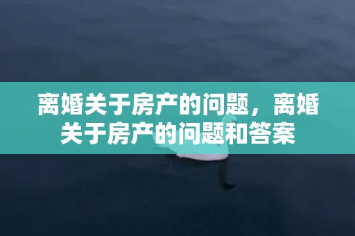 离婚关于房产的问题，离婚关于房产的问题和答案