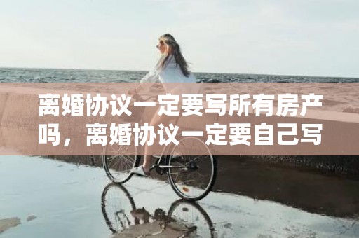 离婚协议一定要写所有房产吗，离婚协议一定要自己写吗