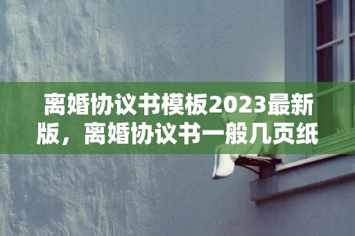 离婚协议书模板2023最新版，离婚协议书一般几页纸写