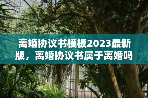 离婚协议书模板2023最新版，离婚协议书属于离婚吗