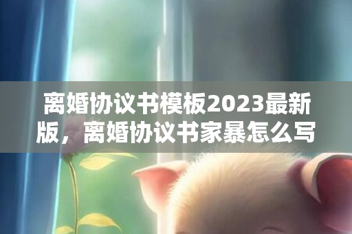 离婚协议书模板2023最新版，离婚协议书家暴怎么写