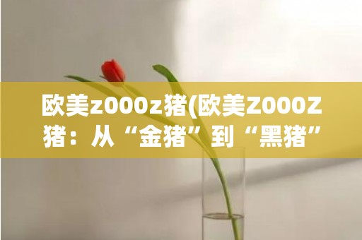 欧美z000z猪(欧美Z000Z猪：从“金猪”到“黑猪”的故事)