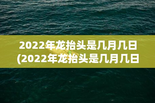 2022年龙抬头是几月几日(2022年龙抬头是几月几日阴历)