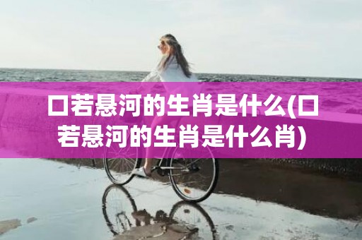 口若悬河的生肖是什么(口若悬河的生肖是什么肖)