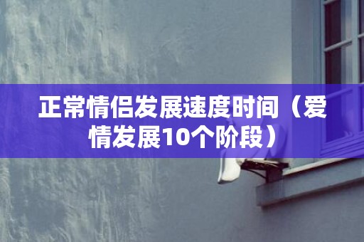 正常情侣发展速度时间（爱情发展10个阶段）