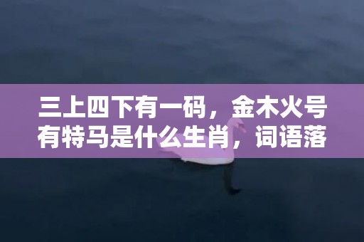 三上四下有一码，金木火号有特马是什么生肖，词语落实解释