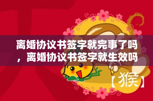 离婚协议书签字就完事了吗，离婚协议书签字就生效吗