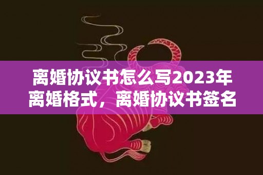 离婚协议书怎么写2023年离婚格式，离婚协议书签名要求什么