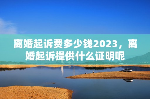 离婚起诉费多少钱2023，离婚起诉提供什么证明呢