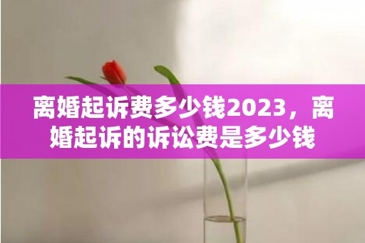 离婚起诉费多少钱2023，离婚起诉的诉讼费是多少钱