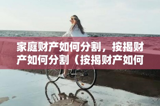 家庭财产如何分割，按揭财产如何分割（按揭财产如何分割）