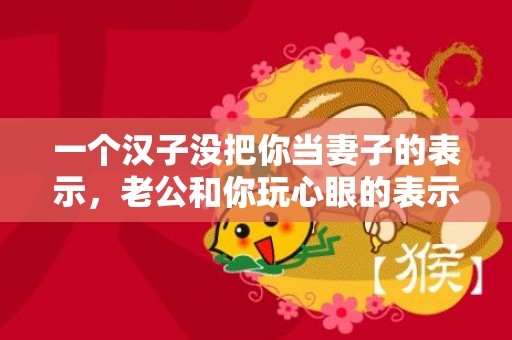 一个汉子没把你当妻子的表示，老公和你玩心眼的表示