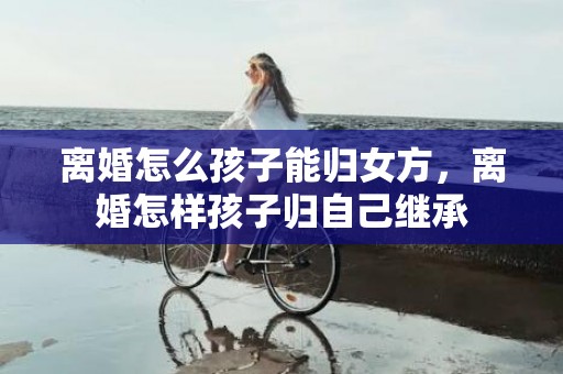 离婚怎么孩子能归女方，离婚怎样孩子归自己继承