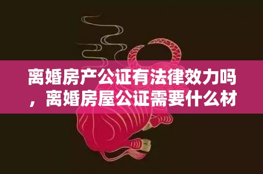 离婚房产公证有法律效力吗，离婚房屋公证需要什么材料