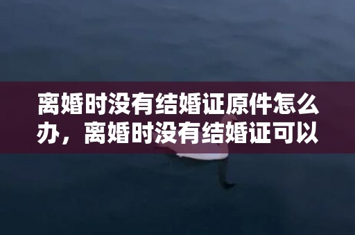 离婚时没有结婚证原件怎么办，离婚时没有结婚证可以吗