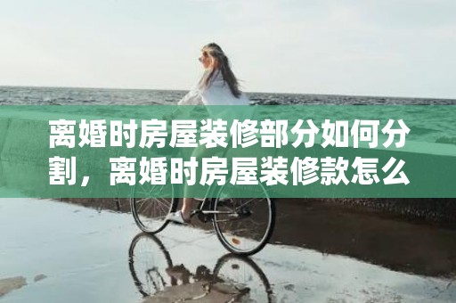 离婚时房屋装修部分如何分割，离婚时房屋装修款怎么算