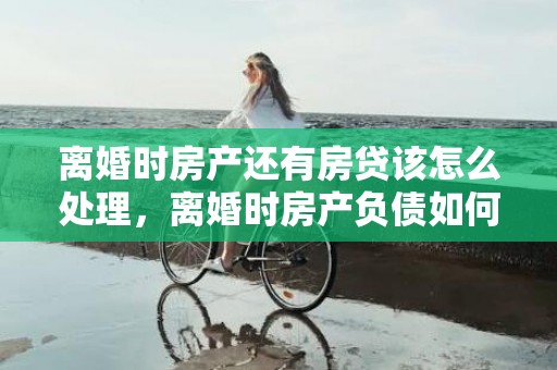 离婚时房产还有房贷该怎么处理，离婚时房产负债如何计算的