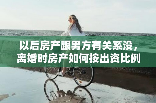 以后房产跟男方有关系没，离婚时房产如何按出资比例