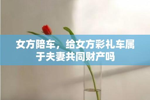 女方陪车，给女方彩礼车属于夫妻共同财产吗