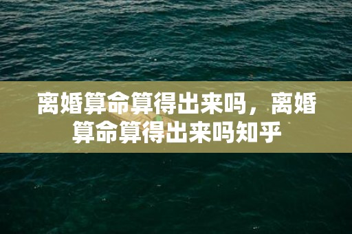 离婚算命算得出来吗，离婚算命算得出来吗知乎